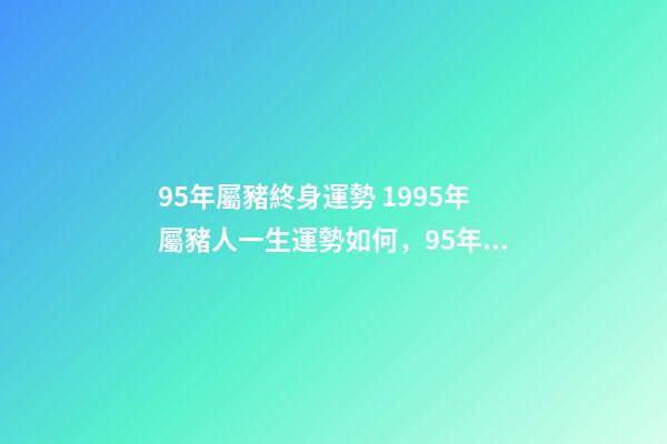 95年屬豬終身運勢 1995年屬豬人一生運勢如何，95年屬豬的一生運勢-第1張-觀點-玄機派